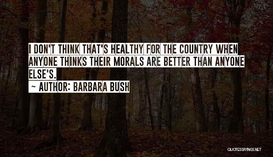 Barbara Bush Quotes: I Don't Think That's Healthy For The Country When Anyone Thinks Their Morals Are Better Than Anyone Else's.