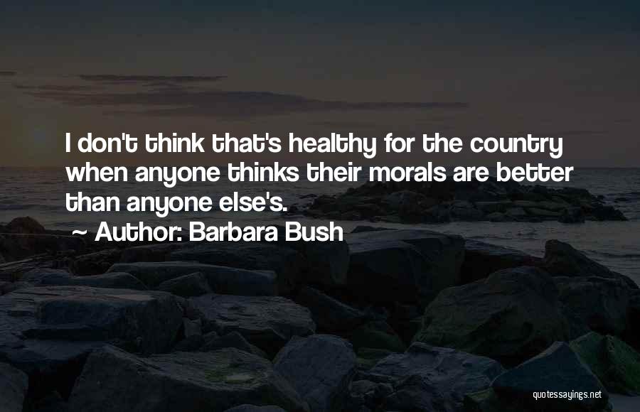 Barbara Bush Quotes: I Don't Think That's Healthy For The Country When Anyone Thinks Their Morals Are Better Than Anyone Else's.