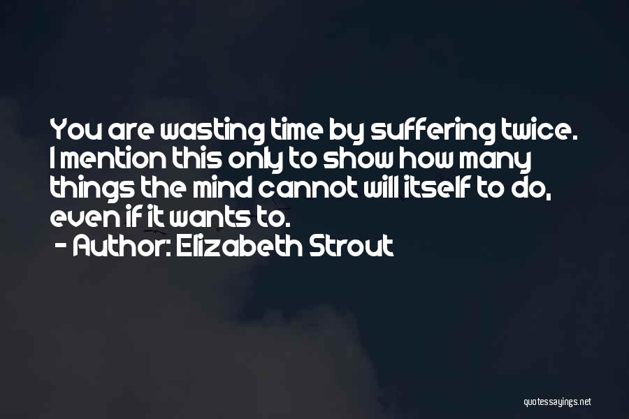 Elizabeth Strout Quotes: You Are Wasting Time By Suffering Twice. I Mention This Only To Show How Many Things The Mind Cannot Will