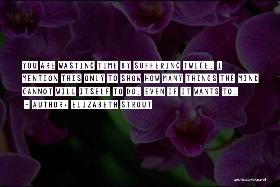 Elizabeth Strout Quotes: You Are Wasting Time By Suffering Twice. I Mention This Only To Show How Many Things The Mind Cannot Will