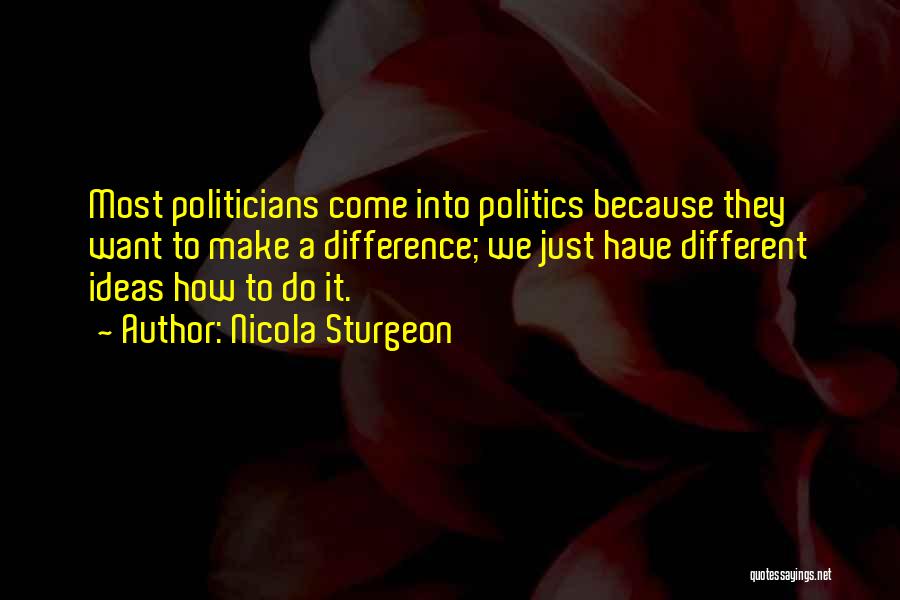 Nicola Sturgeon Quotes: Most Politicians Come Into Politics Because They Want To Make A Difference; We Just Have Different Ideas How To Do