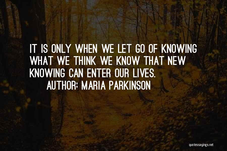 Maria Parkinson Quotes: It Is Only When We Let Go Of Knowing What We Think We Know That New Knowing Can Enter Our