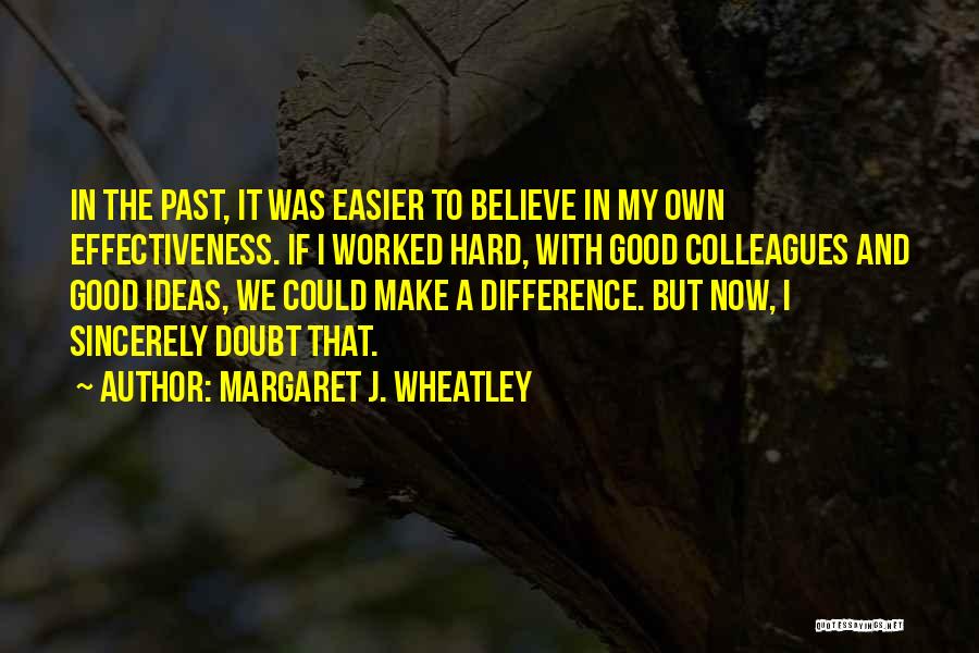 Margaret J. Wheatley Quotes: In The Past, It Was Easier To Believe In My Own Effectiveness. If I Worked Hard, With Good Colleagues And