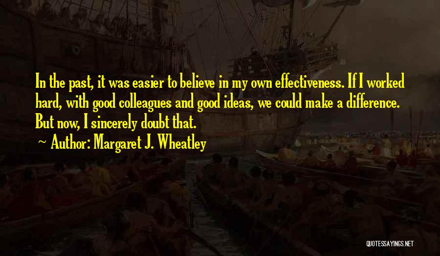 Margaret J. Wheatley Quotes: In The Past, It Was Easier To Believe In My Own Effectiveness. If I Worked Hard, With Good Colleagues And