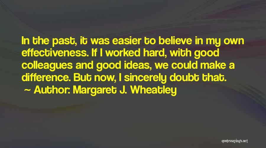 Margaret J. Wheatley Quotes: In The Past, It Was Easier To Believe In My Own Effectiveness. If I Worked Hard, With Good Colleagues And