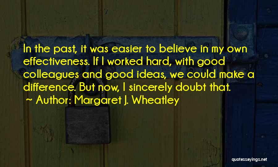 Margaret J. Wheatley Quotes: In The Past, It Was Easier To Believe In My Own Effectiveness. If I Worked Hard, With Good Colleagues And