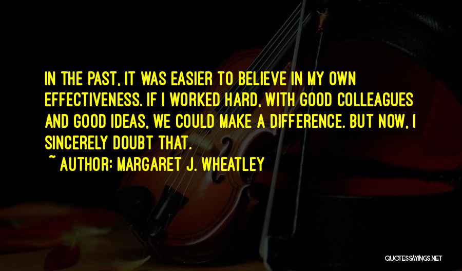 Margaret J. Wheatley Quotes: In The Past, It Was Easier To Believe In My Own Effectiveness. If I Worked Hard, With Good Colleagues And