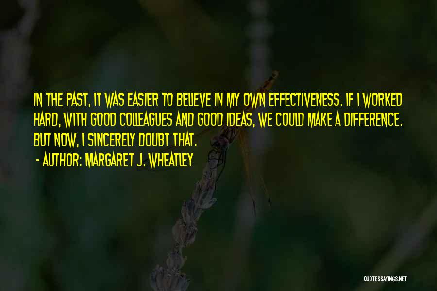 Margaret J. Wheatley Quotes: In The Past, It Was Easier To Believe In My Own Effectiveness. If I Worked Hard, With Good Colleagues And