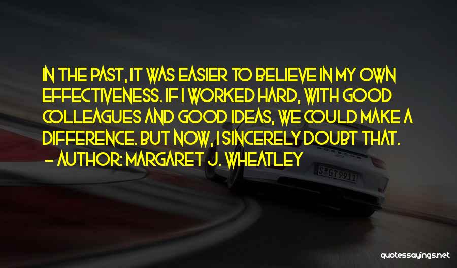 Margaret J. Wheatley Quotes: In The Past, It Was Easier To Believe In My Own Effectiveness. If I Worked Hard, With Good Colleagues And