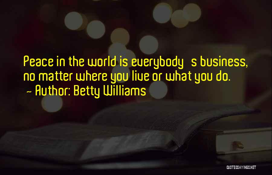 Betty Williams Quotes: Peace In The World Is Everybody's Business, No Matter Where You Live Or What You Do.
