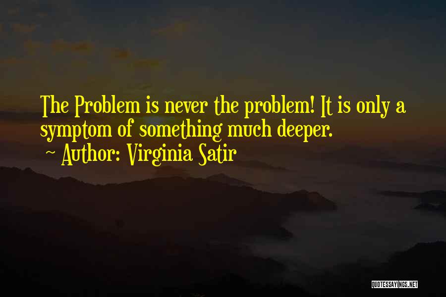 Virginia Satir Quotes: The Problem Is Never The Problem! It Is Only A Symptom Of Something Much Deeper.