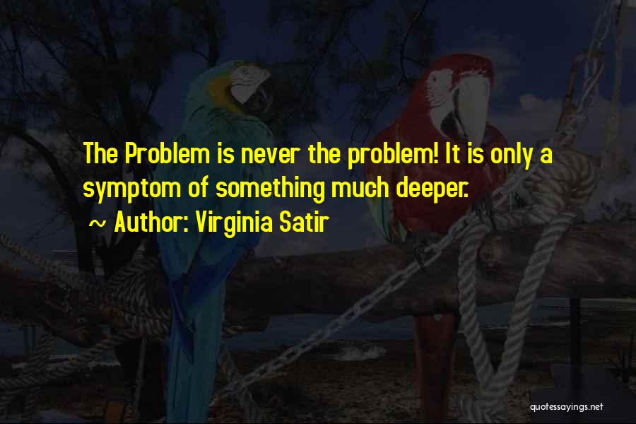 Virginia Satir Quotes: The Problem Is Never The Problem! It Is Only A Symptom Of Something Much Deeper.