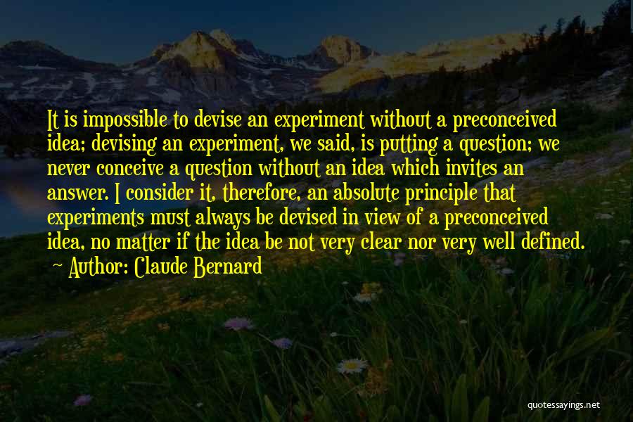 Claude Bernard Quotes: It Is Impossible To Devise An Experiment Without A Preconceived Idea; Devising An Experiment, We Said, Is Putting A Question;