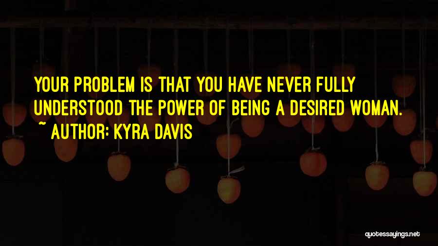 Kyra Davis Quotes: Your Problem Is That You Have Never Fully Understood The Power Of Being A Desired Woman.