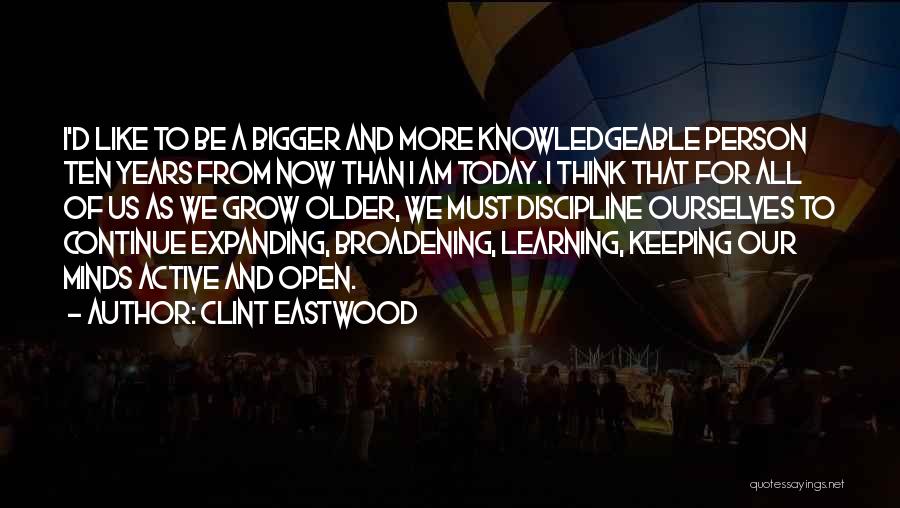 Clint Eastwood Quotes: I'd Like To Be A Bigger And More Knowledgeable Person Ten Years From Now Than I Am Today. I Think