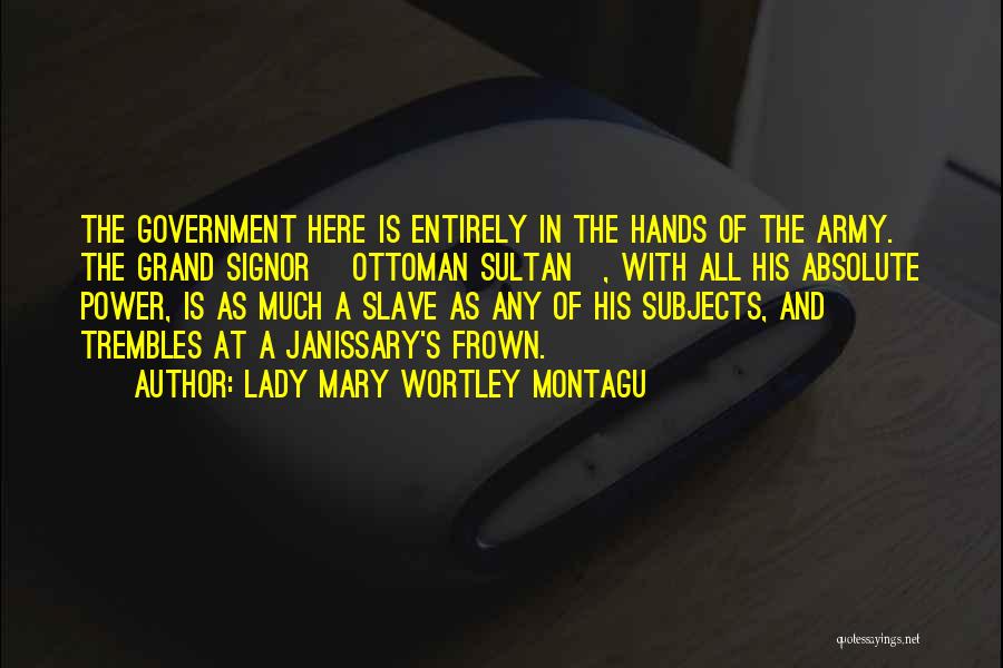 Lady Mary Wortley Montagu Quotes: The Government Here Is Entirely In The Hands Of The Army. The Grand Signor [ottoman Sultan], With All His Absolute