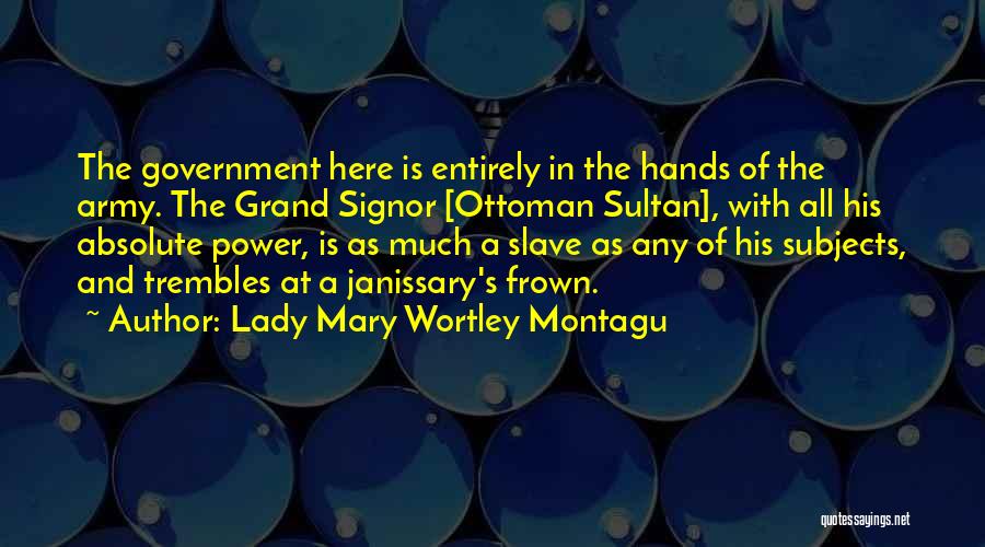 Lady Mary Wortley Montagu Quotes: The Government Here Is Entirely In The Hands Of The Army. The Grand Signor [ottoman Sultan], With All His Absolute