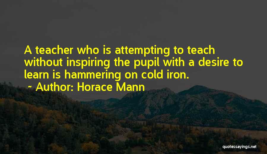 Horace Mann Quotes: A Teacher Who Is Attempting To Teach Without Inspiring The Pupil With A Desire To Learn Is Hammering On Cold