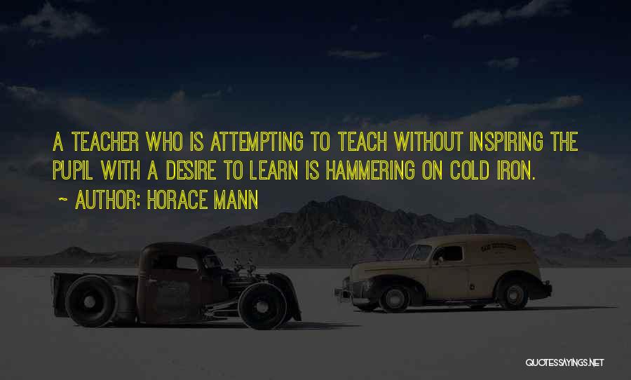 Horace Mann Quotes: A Teacher Who Is Attempting To Teach Without Inspiring The Pupil With A Desire To Learn Is Hammering On Cold