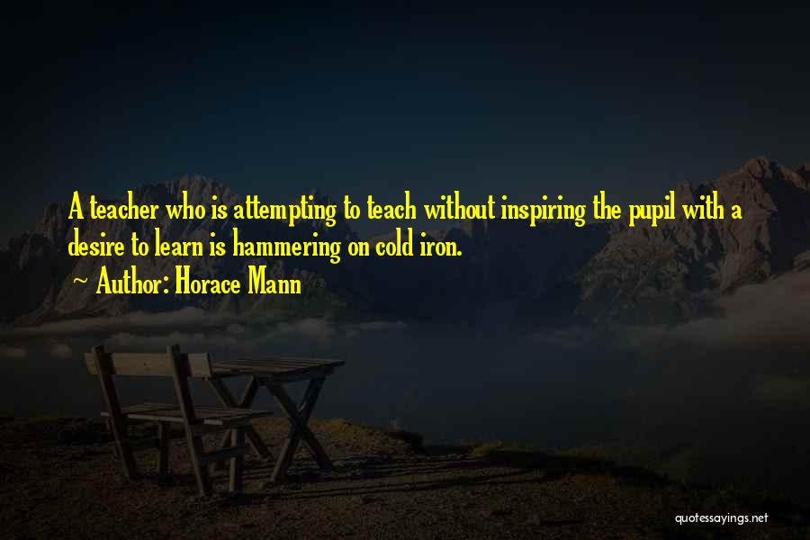 Horace Mann Quotes: A Teacher Who Is Attempting To Teach Without Inspiring The Pupil With A Desire To Learn Is Hammering On Cold