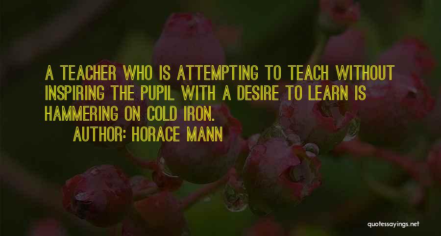 Horace Mann Quotes: A Teacher Who Is Attempting To Teach Without Inspiring The Pupil With A Desire To Learn Is Hammering On Cold