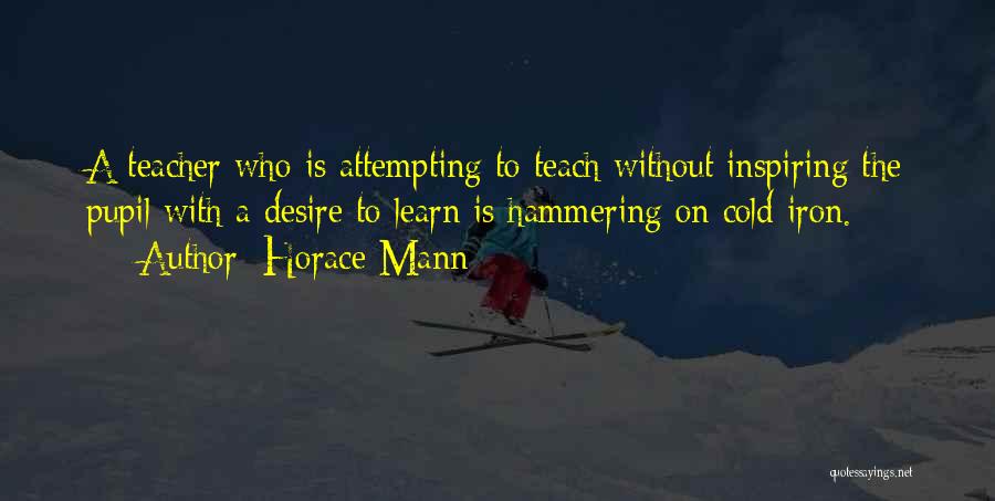 Horace Mann Quotes: A Teacher Who Is Attempting To Teach Without Inspiring The Pupil With A Desire To Learn Is Hammering On Cold