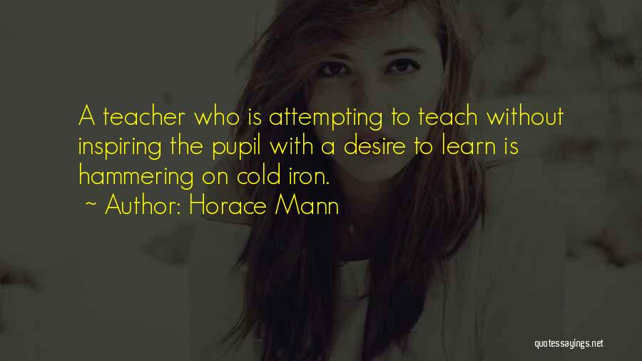Horace Mann Quotes: A Teacher Who Is Attempting To Teach Without Inspiring The Pupil With A Desire To Learn Is Hammering On Cold