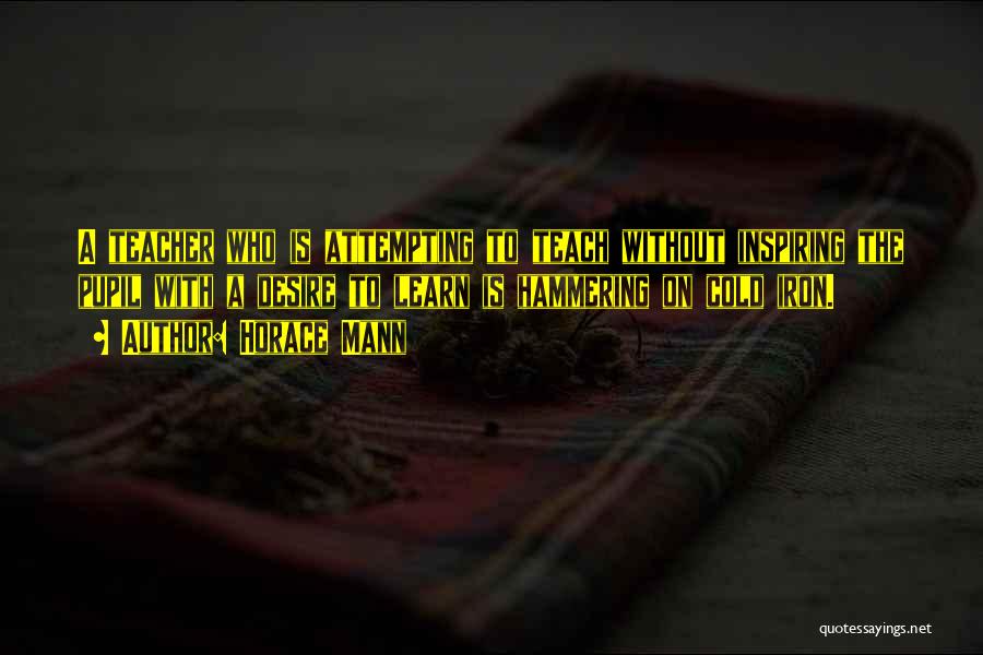 Horace Mann Quotes: A Teacher Who Is Attempting To Teach Without Inspiring The Pupil With A Desire To Learn Is Hammering On Cold