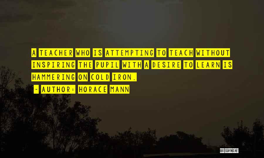 Horace Mann Quotes: A Teacher Who Is Attempting To Teach Without Inspiring The Pupil With A Desire To Learn Is Hammering On Cold