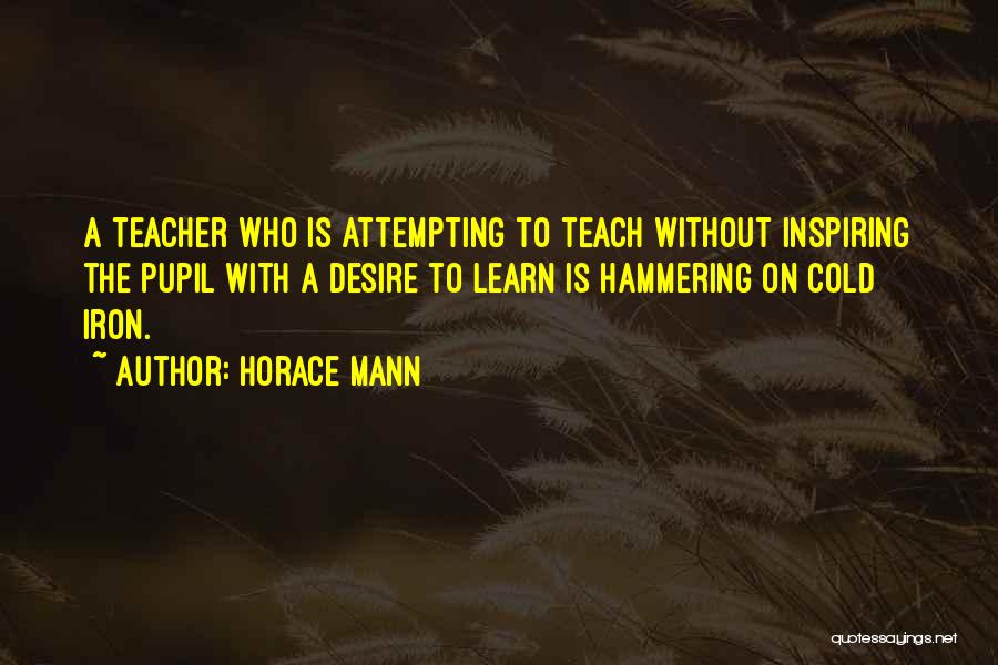 Horace Mann Quotes: A Teacher Who Is Attempting To Teach Without Inspiring The Pupil With A Desire To Learn Is Hammering On Cold