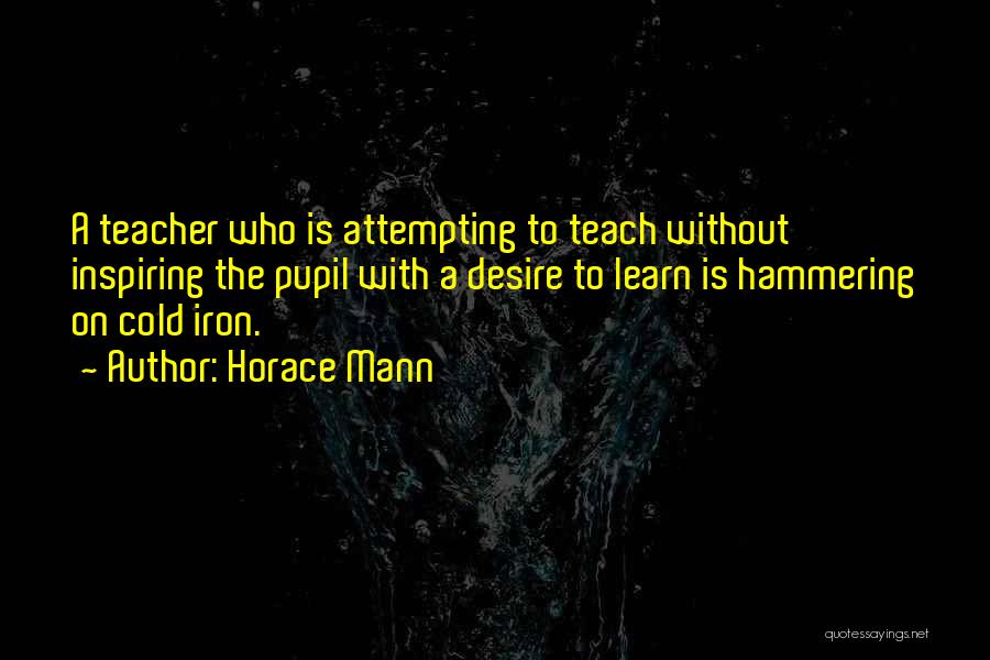 Horace Mann Quotes: A Teacher Who Is Attempting To Teach Without Inspiring The Pupil With A Desire To Learn Is Hammering On Cold