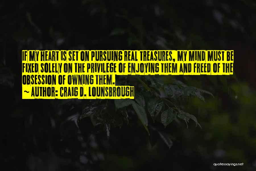 Craig D. Lounsbrough Quotes: If My Heart Is Set On Pursuing Real Treasures, My Mind Must Be Fixed Solely On The Privilege Of Enjoying