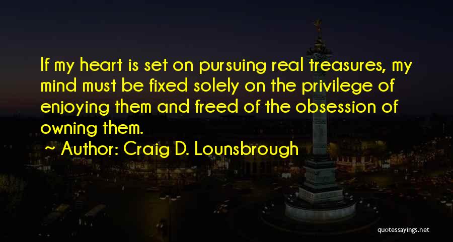 Craig D. Lounsbrough Quotes: If My Heart Is Set On Pursuing Real Treasures, My Mind Must Be Fixed Solely On The Privilege Of Enjoying