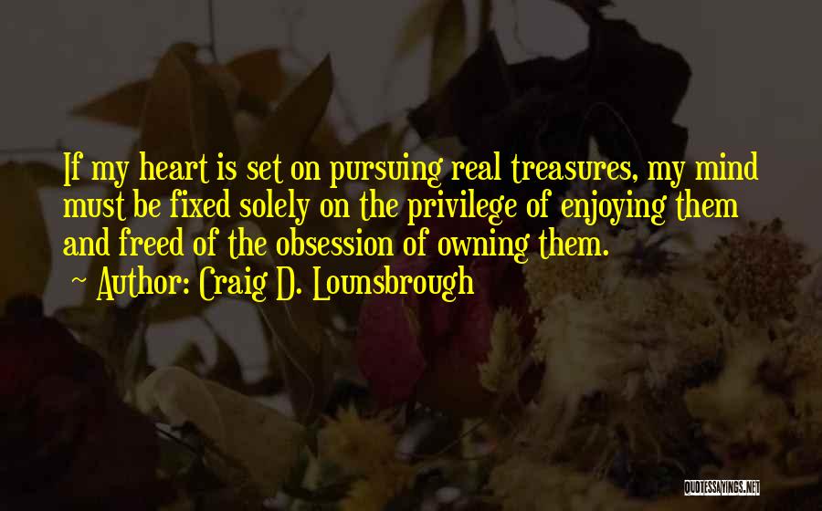 Craig D. Lounsbrough Quotes: If My Heart Is Set On Pursuing Real Treasures, My Mind Must Be Fixed Solely On The Privilege Of Enjoying
