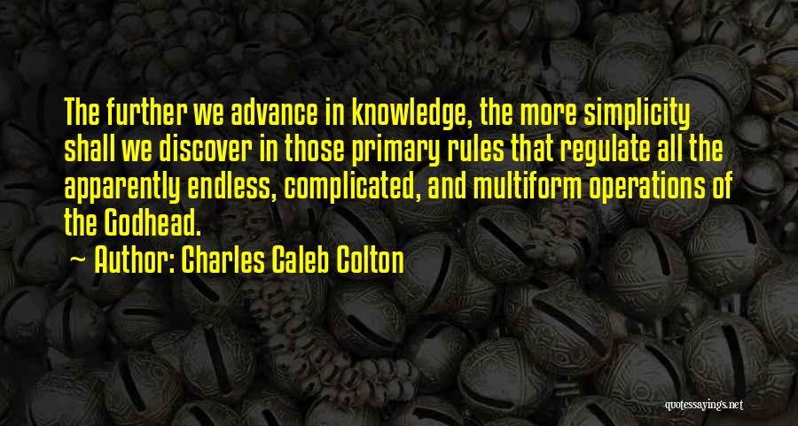 Charles Caleb Colton Quotes: The Further We Advance In Knowledge, The More Simplicity Shall We Discover In Those Primary Rules That Regulate All The