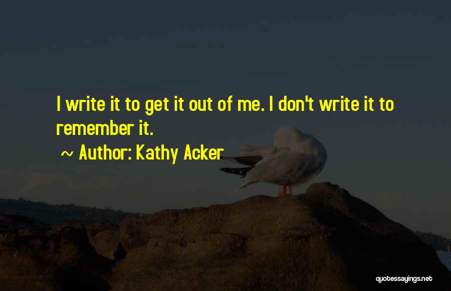 Kathy Acker Quotes: I Write It To Get It Out Of Me. I Don't Write It To Remember It.