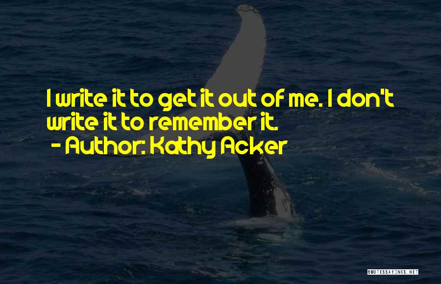 Kathy Acker Quotes: I Write It To Get It Out Of Me. I Don't Write It To Remember It.