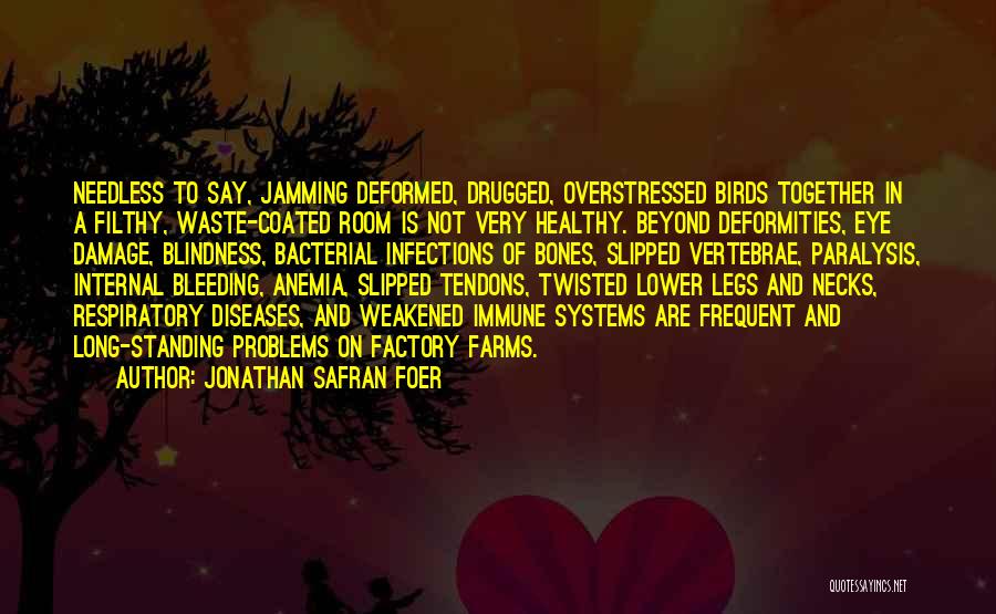 Jonathan Safran Foer Quotes: Needless To Say, Jamming Deformed, Drugged, Overstressed Birds Together In A Filthy, Waste-coated Room Is Not Very Healthy. Beyond Deformities,
