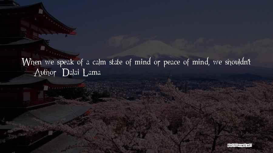 Dalai Lama Quotes: When We Speak Of A Calm State Of Mind Or Peace Of Mind, We Shouldn't Confuse That With An Insensitive