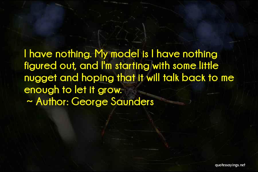 George Saunders Quotes: I Have Nothing. My Model Is I Have Nothing Figured Out, And I'm Starting With Some Little Nugget And Hoping