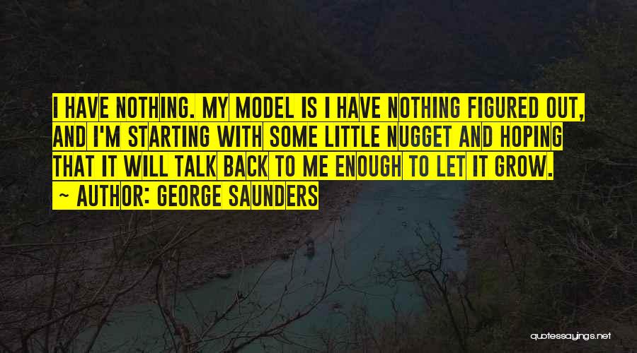 George Saunders Quotes: I Have Nothing. My Model Is I Have Nothing Figured Out, And I'm Starting With Some Little Nugget And Hoping