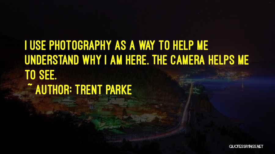 Trent Parke Quotes: I Use Photography As A Way To Help Me Understand Why I Am Here. The Camera Helps Me To See.