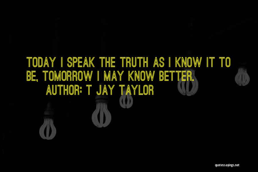 T Jay Taylor Quotes: Today I Speak The Truth As I Know It To Be, Tomorrow I May Know Better.