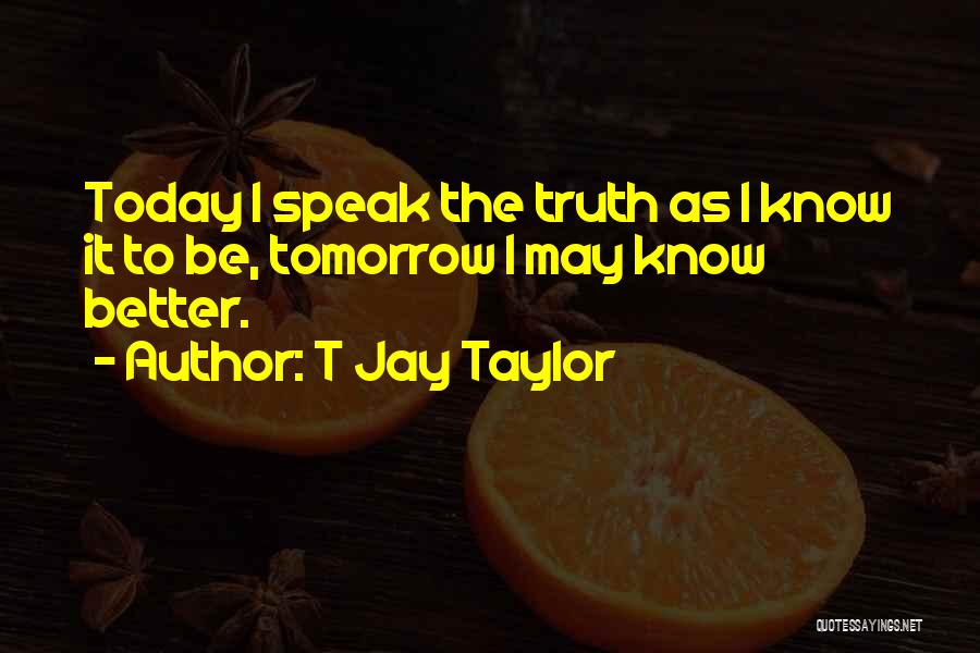 T Jay Taylor Quotes: Today I Speak The Truth As I Know It To Be, Tomorrow I May Know Better.