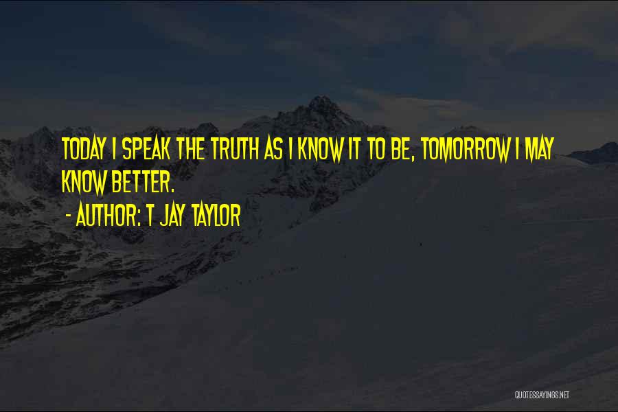 T Jay Taylor Quotes: Today I Speak The Truth As I Know It To Be, Tomorrow I May Know Better.