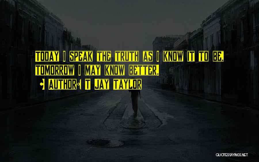 T Jay Taylor Quotes: Today I Speak The Truth As I Know It To Be, Tomorrow I May Know Better.