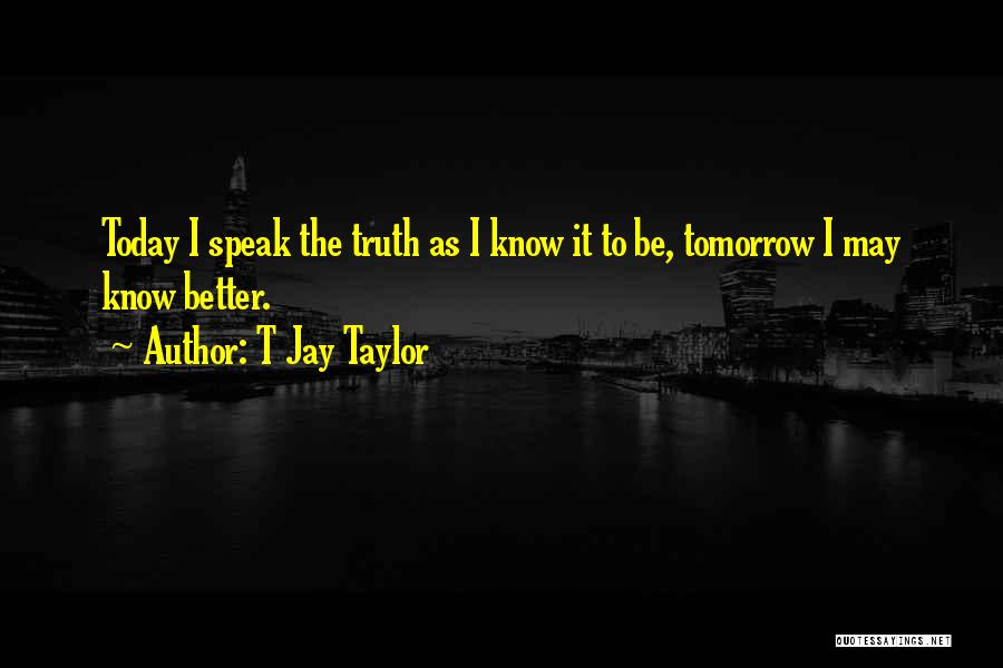 T Jay Taylor Quotes: Today I Speak The Truth As I Know It To Be, Tomorrow I May Know Better.