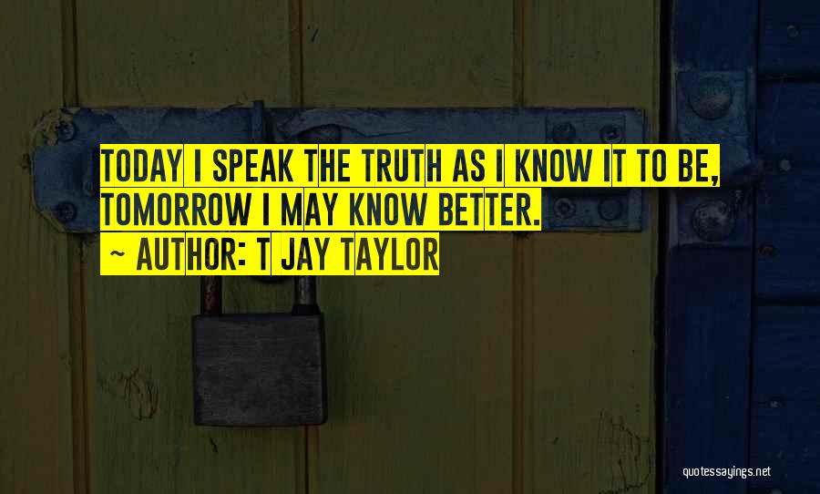 T Jay Taylor Quotes: Today I Speak The Truth As I Know It To Be, Tomorrow I May Know Better.