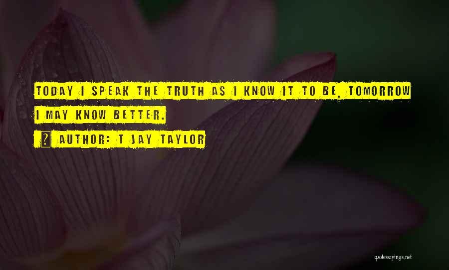 T Jay Taylor Quotes: Today I Speak The Truth As I Know It To Be, Tomorrow I May Know Better.