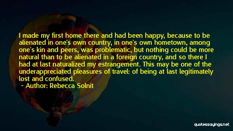 Rebecca Solnit Quotes: I Made My First Home There And Had Been Happy, Because To Be Alienated In One's Own Country, In One's